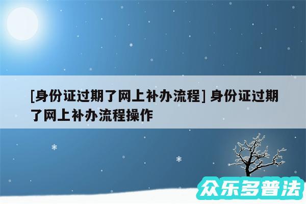 及身份证过期了网上补办流程 身份证过期了网上补办流程操作