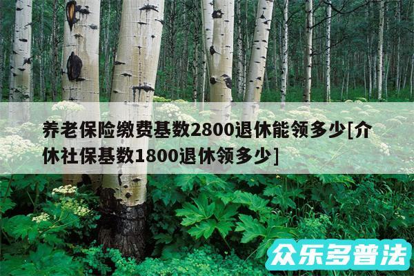 养老保险缴费基数2800退休能领多少及介休社保基数1800退休领多少