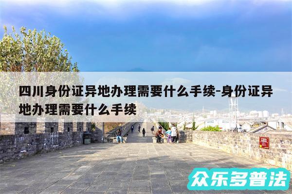 四川身份证异地办理需要什么手续-身份证异地办理需要什么手续