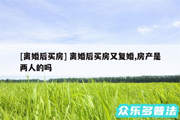及离婚后买房 离婚后买房又复婚,房产是两人的吗