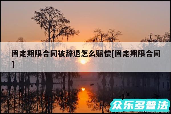 固定期限合同被辞退怎么赔偿及固定期限合同