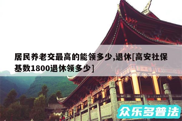 居民养老交最高的能领多少,退休及高安社保基数1800退休领多少