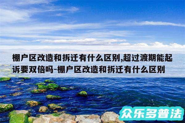 棚户区改造和拆迁有什么区别,超过渡期能起诉要双倍吗-棚户区改造和拆迁有什么区别