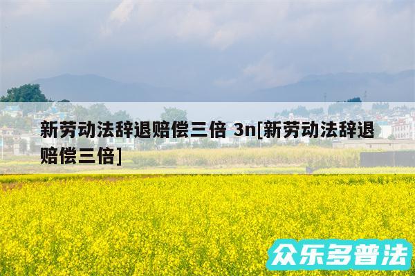 新劳动法辞退赔偿三倍 3n及新劳动法辞退赔偿三倍