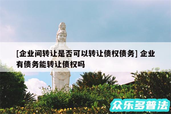 及企业间转让是否可以转让债权债务 企业有债务能转让债权吗