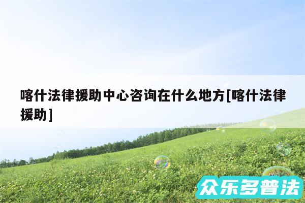 喀什法律援助中心咨询在什么地方及喀什法律援助