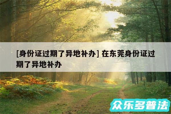 及身份证过期了异地补办 在东莞身份证过期了异地补办