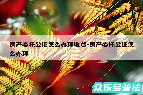 房产委托公证怎么办理收费-房产委托公证怎么办理