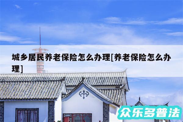 城乡居民养老保险怎么办理及养老保险怎么办理