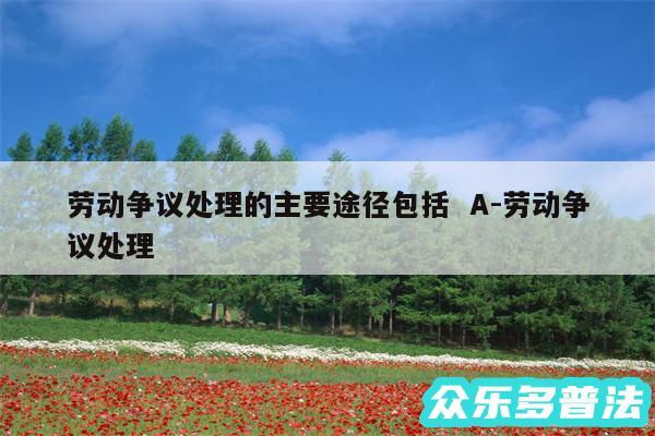 劳动争议处理的主要途径包括  A-劳动争议处理