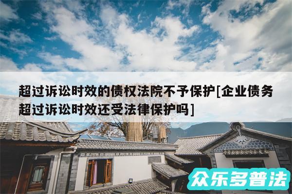 超过诉讼时效的债权法院不予保护及企业债务超过诉讼时效还受法律保护吗