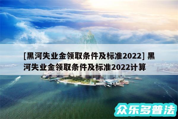 及黑河失业金领取条件及标准2024 黑河失业金领取条件及标准2024计算