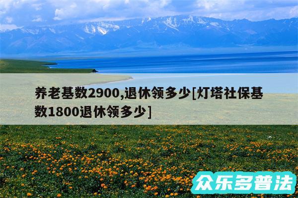 养老基数2900,退休领多少及灯塔社保基数1800退休领多少