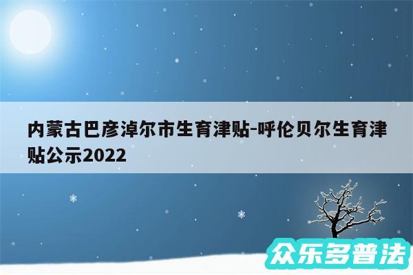 内蒙古巴彦淖尔市生育津贴-呼伦贝尔生育津贴公示2024