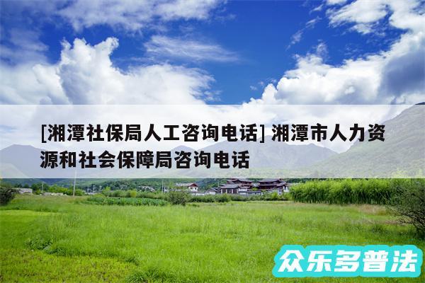 及湘潭社保局人工咨询电话 湘潭市人力资源和社会保障局咨询电话