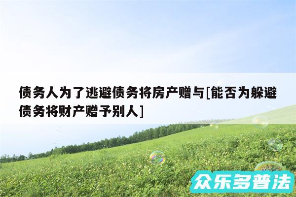 债务人为了逃避债务将房产赠与及能否为躲避债务将财产赠予别人