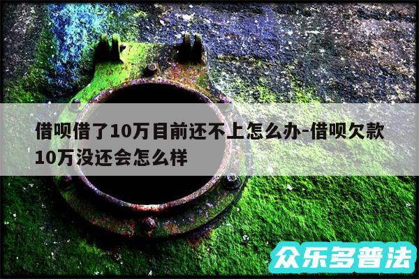 借呗借了10万目前还不上怎么办-借呗欠款10万没还会怎么样