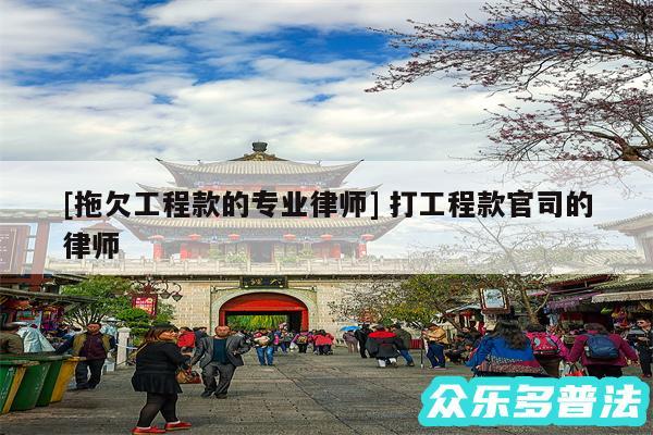 及拖欠工程款的专业律师 打工程款官司的律师