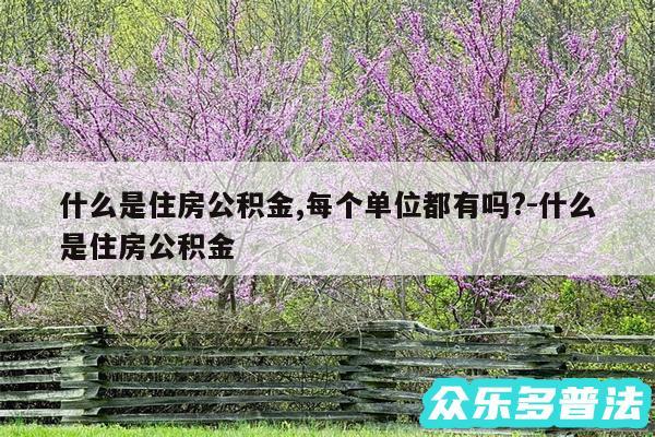 什么是住房公积金,每个单位都有吗?-什么是住房公积金