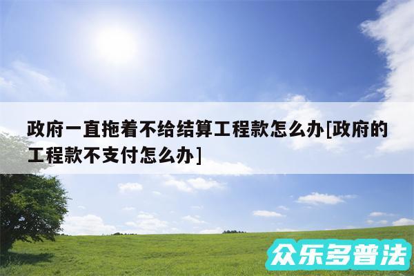 政府一直拖着不给结算工程款怎么办及政府的工程款不支付怎么办