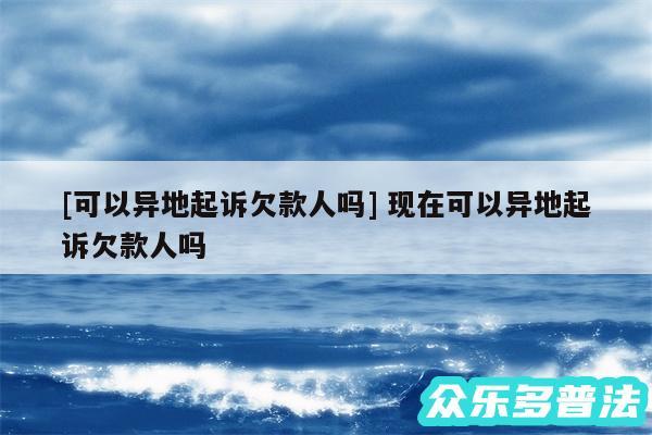 及可以异地起诉欠款人吗 现在可以异地起诉欠款人吗