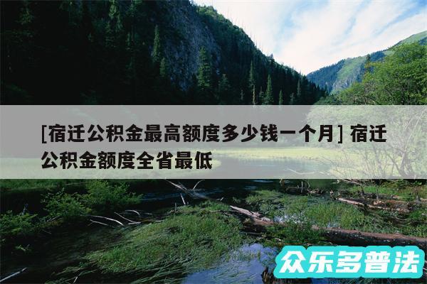 及宿迁公积金最高额度多少钱一个月 宿迁公积金额度全省最低