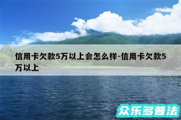 信用卡欠款5万以上会怎么样-信用卡欠款5万以上