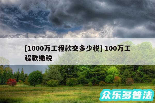 及1000万工程款交多少税 100万工程款缴税