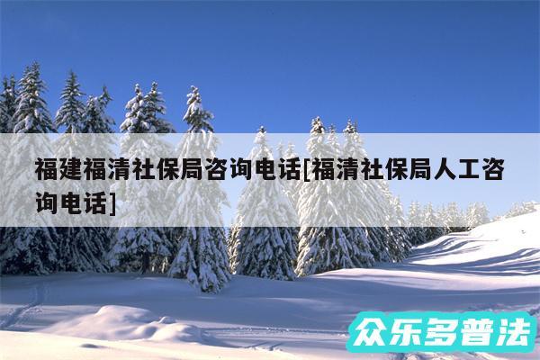 福建福清社保局咨询电话及福清社保局人工咨询电话