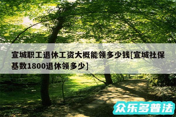 宣城职工退休工资大概能领多少钱及宣城社保基数1800退休领多少
