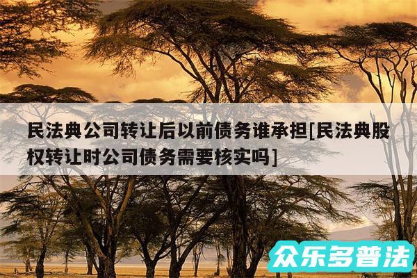 民法典公司转让后以前债务谁承担及民法典股权转让时公司债务需要核实吗