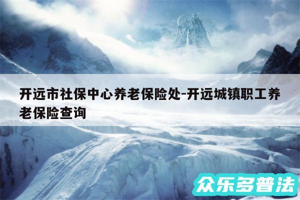 开远市社保中心养老保险处-开远城镇职工养老保险查询