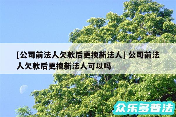 及公司前法人欠款后更换新法人 公司前法人欠款后更换新法人可以吗