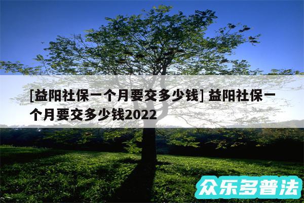 及益阳社保一个月要交多少钱 益阳社保一个月要交多少钱2024