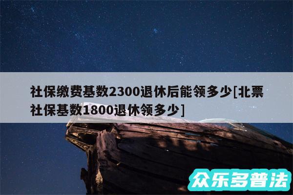 社保缴费基数2300退休后能领多少及北票社保基数1800退休领多少