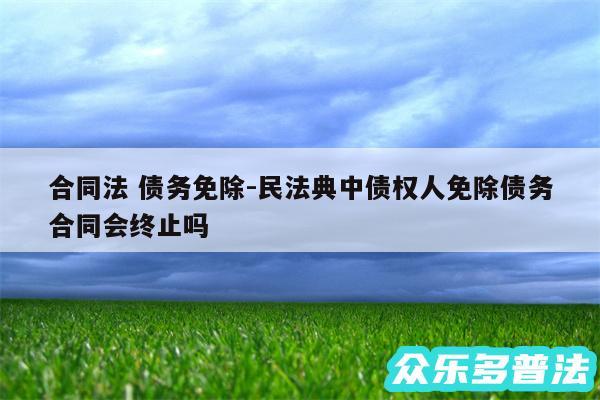 合同法 债务免除-民法典中债权人免除债务合同会终止吗