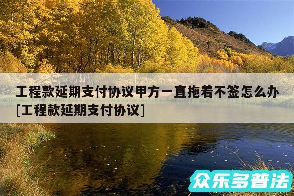 工程款延期支付协议甲方一直拖着不签怎么办及工程款延期支付协议