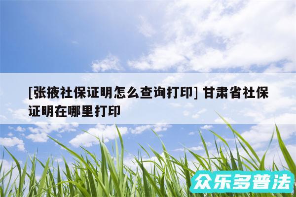 及张掖社保证明怎么查询打印 甘肃省社保证明在哪里打印