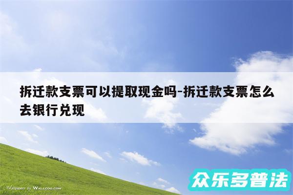 拆迁款支票可以提取现金吗-拆迁款支票怎么去银行兑现