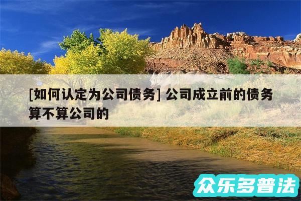 及如何认定为公司债务 公司成立前的债务算不算公司的