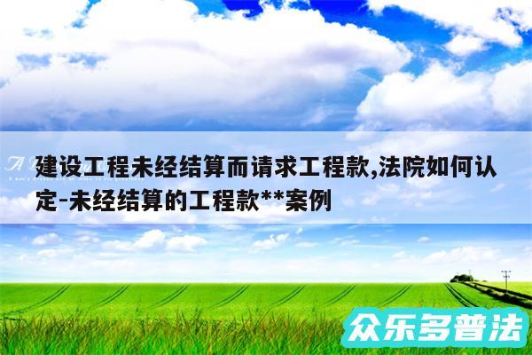 建设工程未经结算而请求工程款,法院如何认定-未经结算的工程款**案例