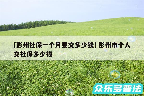 及彭州社保一个月要交多少钱 彭州市个人交社保多少钱