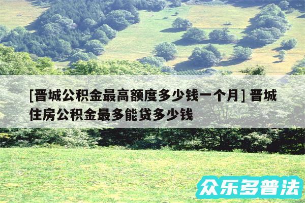 及晋城公积金最高额度多少钱一个月 晋城住房公积金最多能贷多少钱