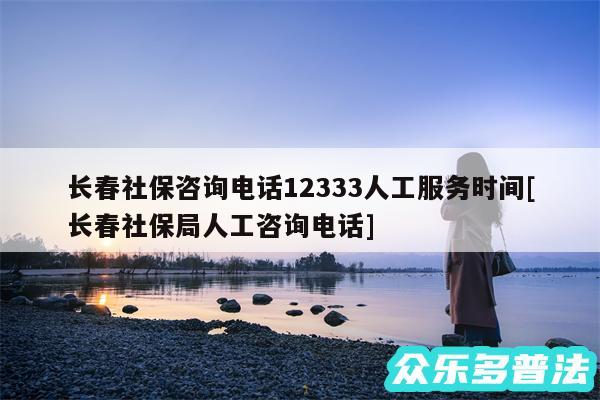 长春社保咨询电话12333人工服务时间及长春社保局人工咨询电话