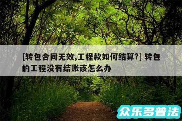 及转包合同无效,工程款如何结算? 转包的工程没有结账该怎么办