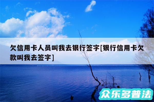 欠信用卡人员叫我去银行签字及银行信用卡欠款叫我去签字