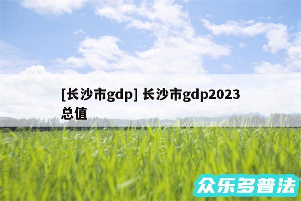 及长沙市gdp 长沙市gdp2024
总值