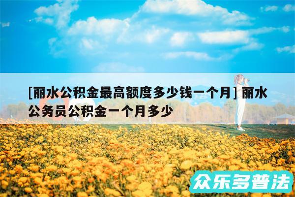 及丽水公积金最高额度多少钱一个月 丽水公务员公积金一个月多少