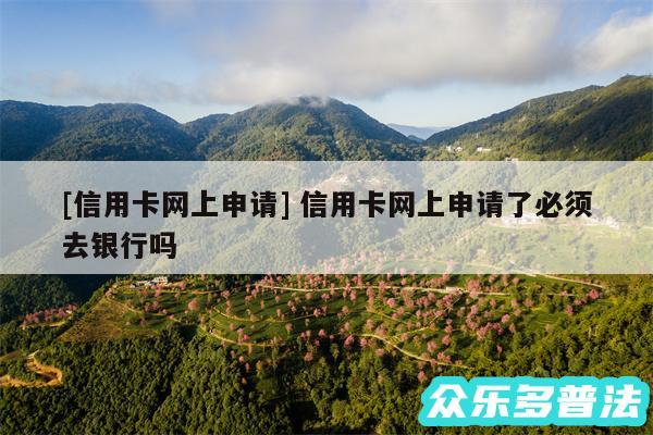 及信用卡网上申请 信用卡网上申请了必须去银行吗