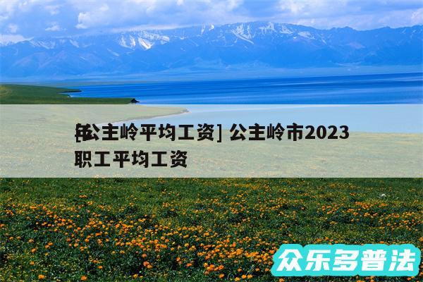 及公主岭平均工资 公主岭市2024
年职工平均工资